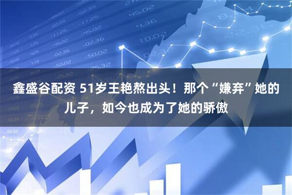 鑫盛谷配资 51岁王艳熬出头！那个“嫌弃”她的儿子，如今也成为了她的骄傲