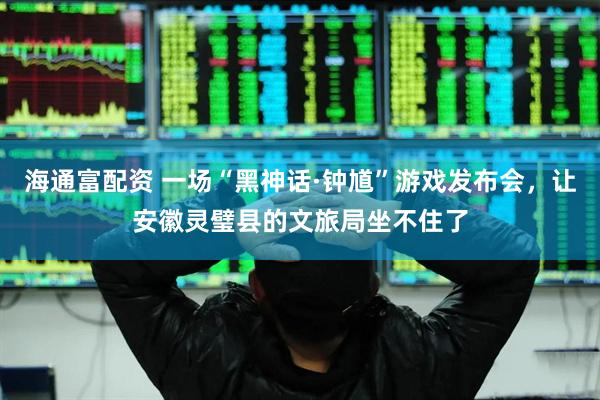 海通富配资 一场“黑神话·钟馗”游戏发布会，让安徽灵璧县的文旅局坐不住了