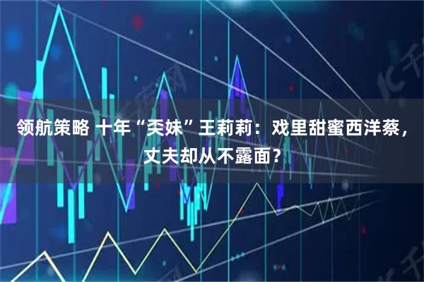 领航策略 十年“奀妹”王莉莉：戏里甜蜜西洋蔡，丈夫却从不露面？