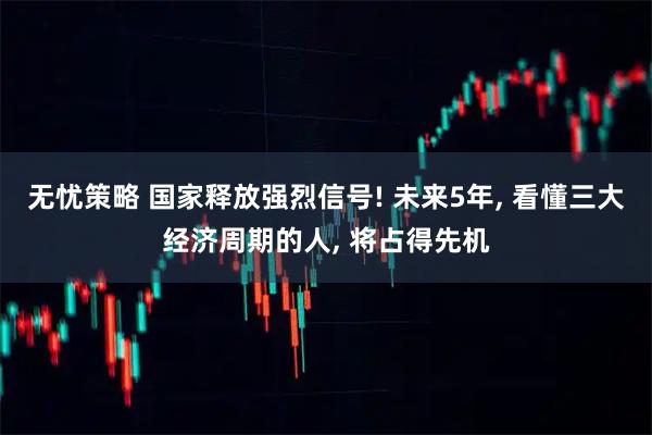 无忧策略 国家释放强烈信号! 未来5年, 看懂三大经济周期的人, 将占得先机
