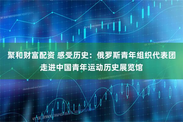 聚和财富配资 感受历史：俄罗斯青年组织代表团走进中国青年运动历史展览馆