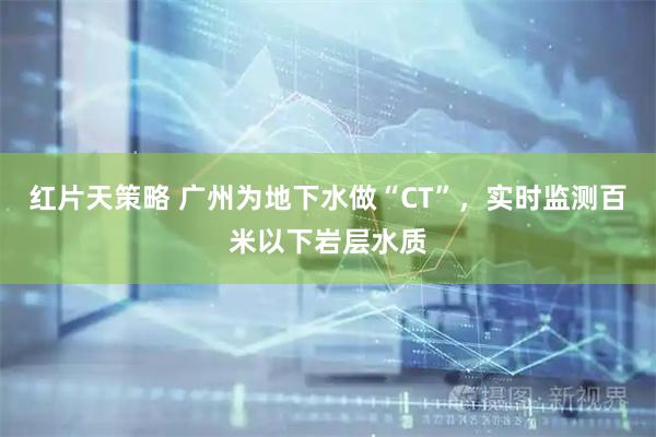 红片天策略 广州为地下水做“CT”，实时监测百米以下岩层水质