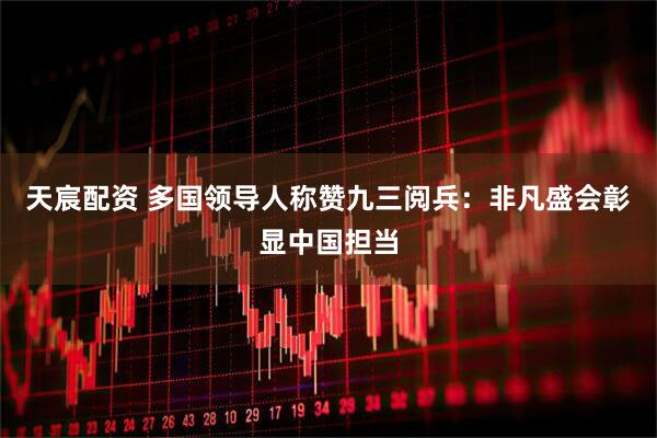 天宸配资 多国领导人称赞九三阅兵：非凡盛会彰显中国担当
