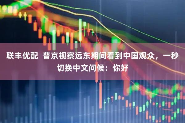 联丰优配  普京视察远东期间看到中国观众，一秒切换中文问候：你好