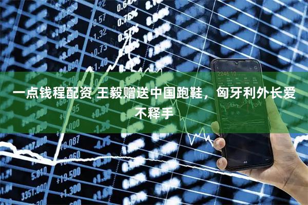 一点钱程配资 王毅赠送中国跑鞋，匈牙利外长爱不释手
