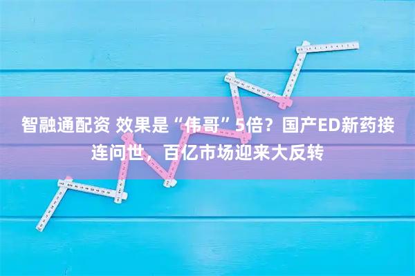 智融通配资 效果是“伟哥”5倍？国产ED新药接连问世，百亿市场迎来大反转