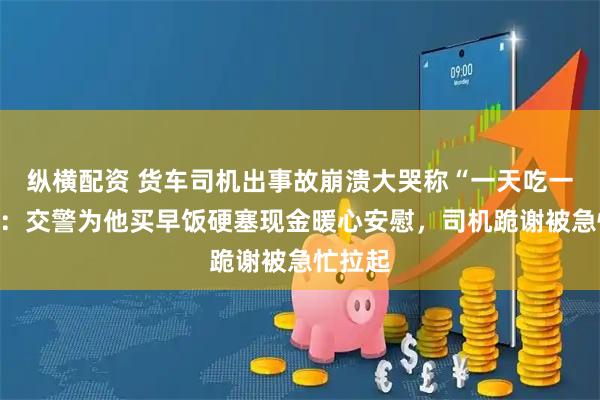 纵横配资 货车司机出事故崩溃大哭称“一天吃一顿饭”：交警为他买早饭硬塞现金暖心安慰，司机跪谢被急忙拉起