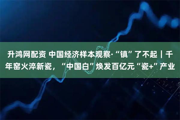 升鸿网配资 中国经济样本观察·“镇”了不起｜千年窑火淬新瓷，“中国白”焕发百亿元“瓷+”产业