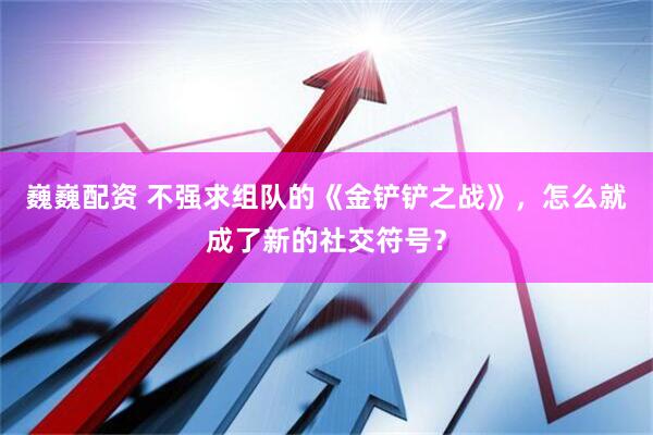 巍巍配资 不强求组队的《金铲铲之战》，怎么就成了新的社交符号？