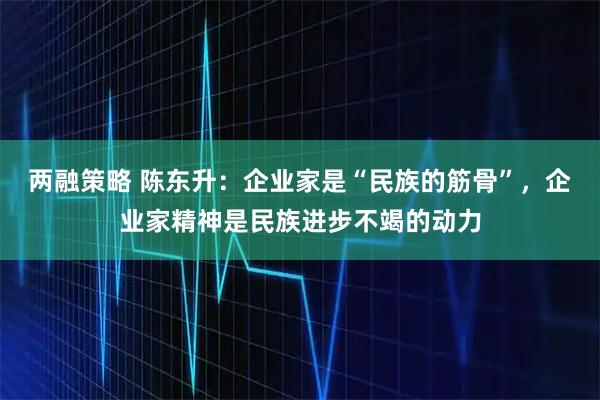 两融策略 陈东升：企业家是“民族的筋骨”，企业家精神是民族进步不竭的动力