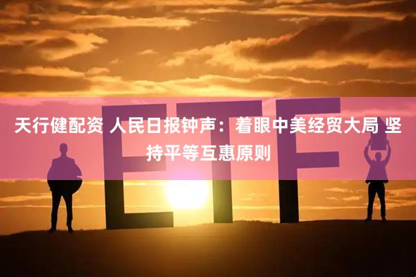 天行健配资 人民日报钟声：着眼中美经贸大局 坚持平等互惠原则