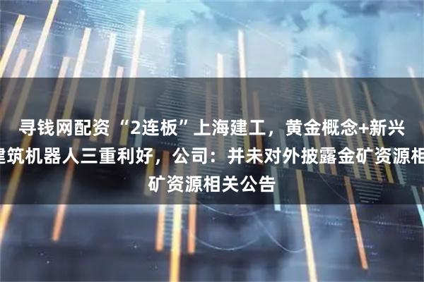 寻钱网配资 “2连板”上海建工，黄金概念+新兴业务+建筑机器人三重利好，公司：并未对外披露金矿资源相关公告