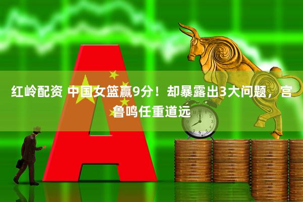 红岭配资 中国女篮赢9分！却暴露出3大问题，宫鲁鸣任重道远