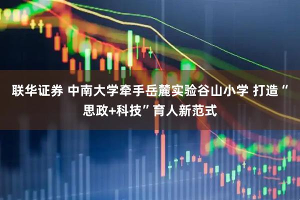 联华证券 中南大学牵手岳麓实验谷山小学 打造“思政+科技”育人新范式