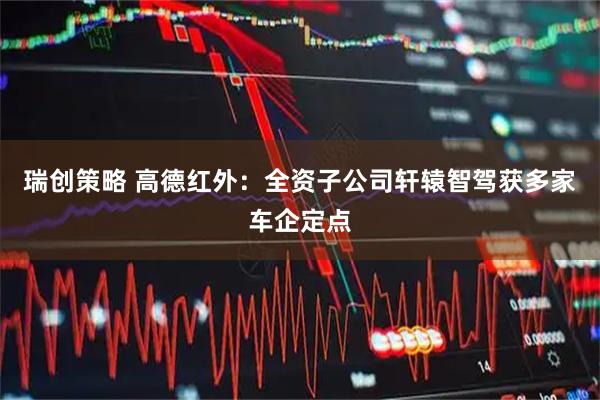 瑞创策略 高德红外：全资子公司轩辕智驾获多家车企定点