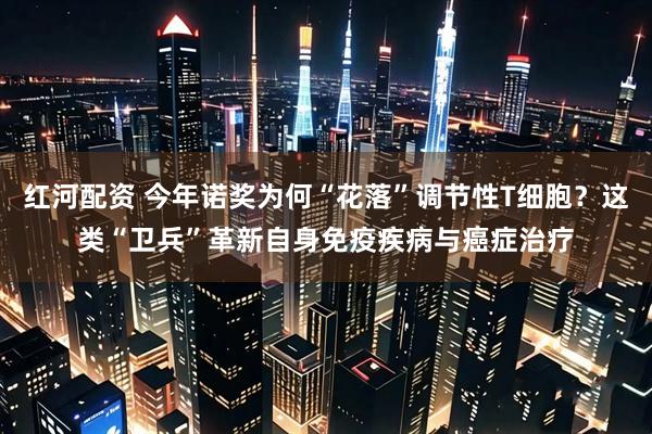 红河配资 今年诺奖为何“花落”调节性T细胞？这类“卫兵”革新自身免疫疾病与癌症治疗