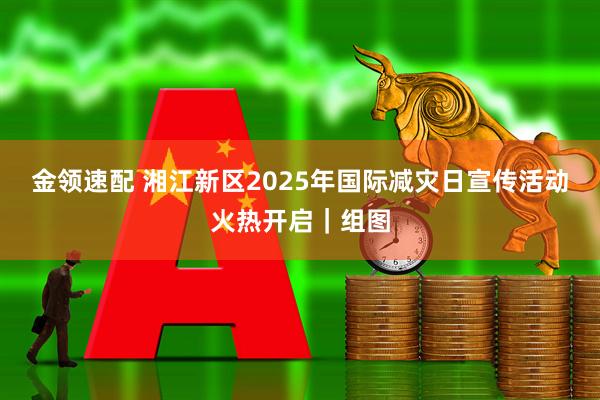 金领速配 湘江新区2025年国际减灾日宣传活动火热开启｜组图