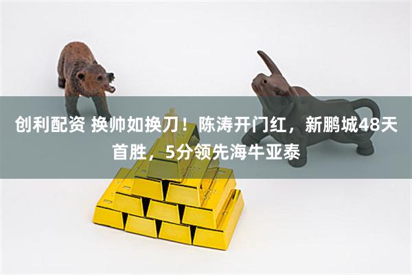 创利配资 换帅如换刀！陈涛开门红，新鹏城48天首胜，5分领先海牛亚泰