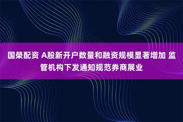 国榮配资 A股新开户数量和融资规模显著增加 监管机构下发通知规范券商展业