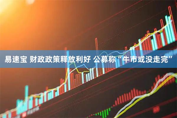 易速宝 财政政策释放利好 公募称“牛市或没走完”