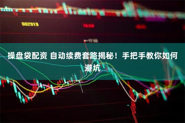 操盘袋配资 自动续费套路揭秘！手把手教你如何避坑