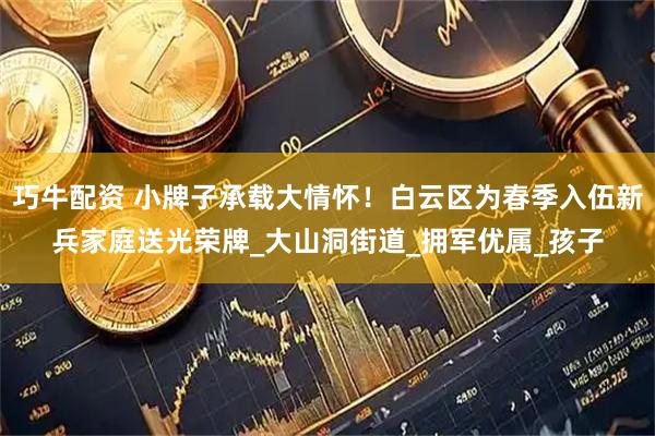 巧牛配资 小牌子承载大情怀！白云区为春季入伍新兵家庭送光荣牌_大山洞街道_拥军优属_孩子