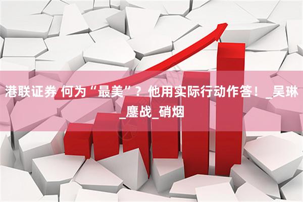 港联证券 何为“最美”？他用实际行动作答！_吴琳_鏖战_硝烟