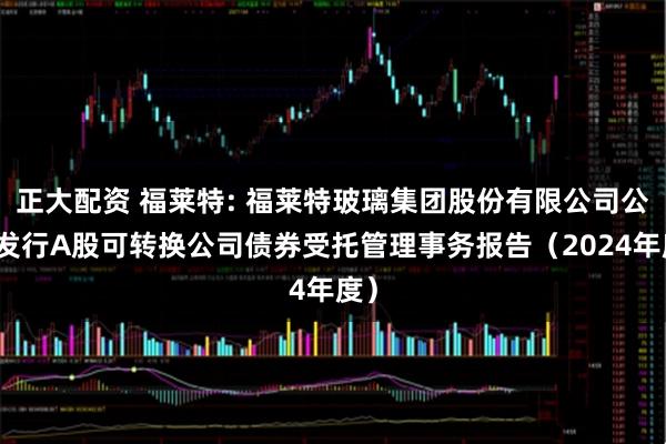 正大配资 福莱特: 福莱特玻璃集团股份有限公司公开发行A股可转换公司债券受托管理事务报告（2024年度）