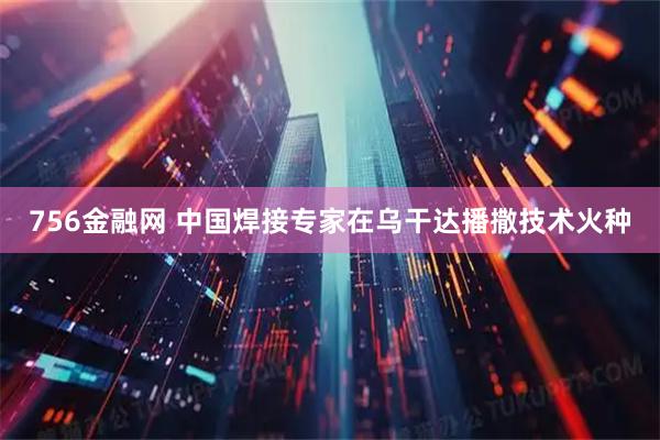 756金融网 中国焊接专家在乌干达播撒技术火种