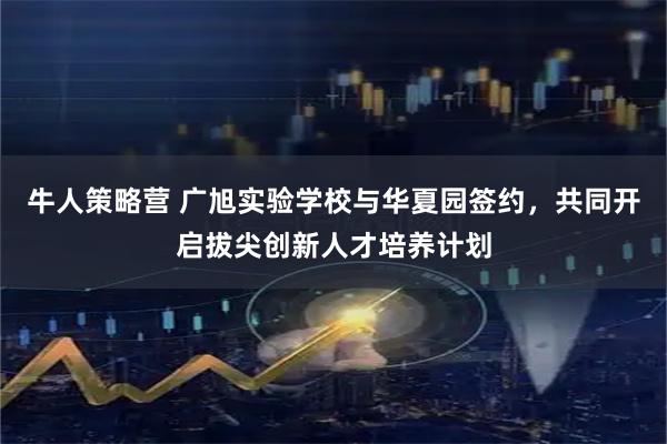 牛人策略营 广旭实验学校与华夏园签约，共同开启拔尖创新人才培养计划