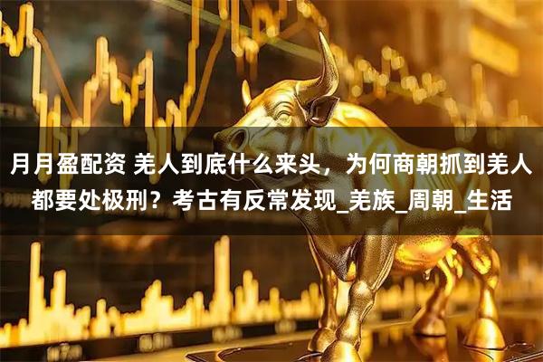 月月盈配资 羌人到底什么来头，为何商朝抓到羌人都要处极刑？考古有反常发现_羌族_周朝_生活