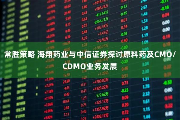 常胜策略 海翔药业与中信证券探讨原料药及CMO/CDMO业务发展