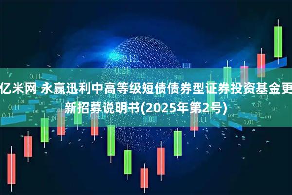 亿米网 永赢迅利中高等级短债债券型证券投资基金更新招募说明书(2025年第2号)