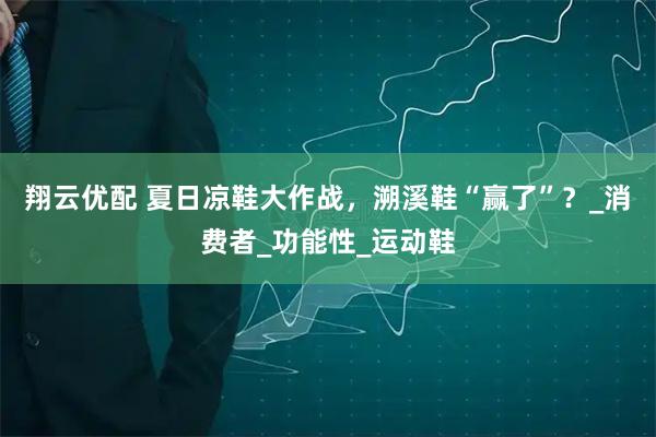 翔云优配 夏日凉鞋大作战，溯溪鞋“赢了”？_消费者_功能性_运动鞋
