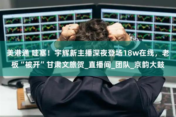 美港通 哇塞！宇辉新主播深夜登场18w在线，老板“被开”甘肃文旅贺_直播间_团队_京韵大鼓