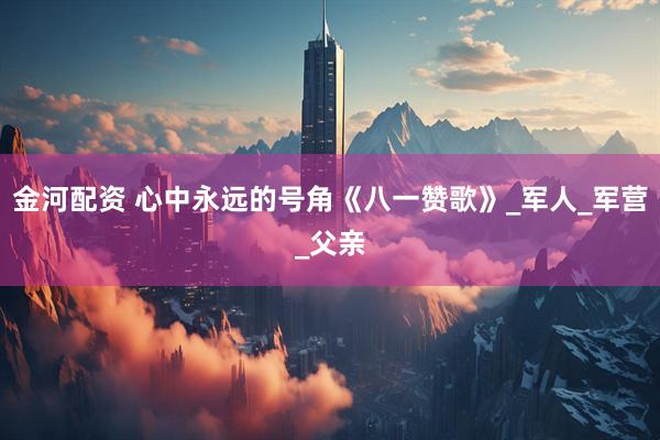 金河配资 心中永远的号角《八一赞歌》_军人_军营_父亲