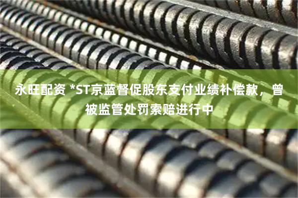 永旺配资 *ST京蓝督促股东支付业绩补偿款，曾被监管处罚索赔进行中