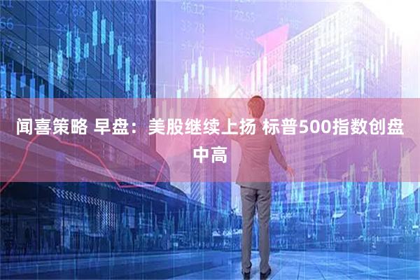闻喜策略 早盘：美股继续上扬 标普500指数创盘中高