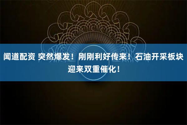 闻道配资 突然爆发！刚刚利好传来！石油开采板块迎来双重催化！