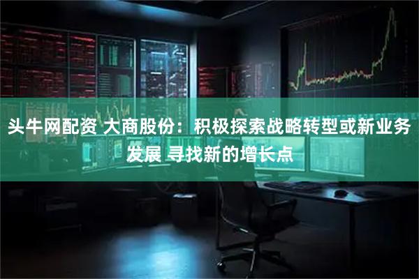 头牛网配资 大商股份：积极探索战略转型或新业务发展 寻找新的增长点