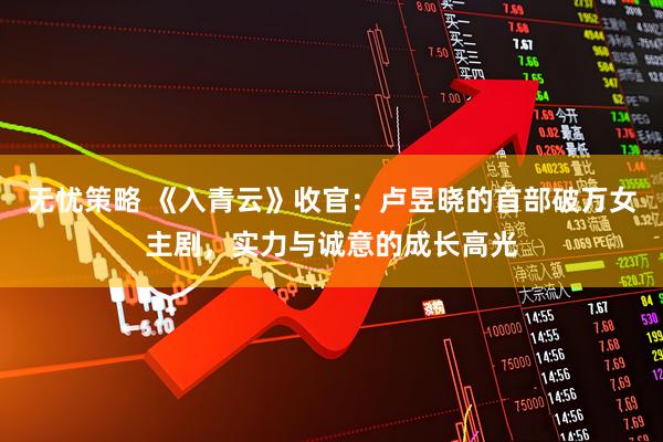 无忧策略 《入青云》收官：卢昱晓的首部破万女主剧，实力与诚意的成长高光
