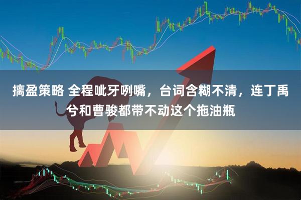 摛盈策略 全程呲牙咧嘴，台词含糊不清，连丁禹兮和曹骏都带不动这个拖油瓶