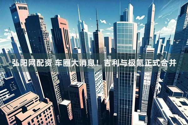 弘阳网配资 车圈大消息！吉利与极氪正式合并