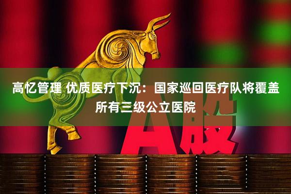 高忆管理 优质医疗下沉:国家巡回医疗队将覆盖所有三级公立医院