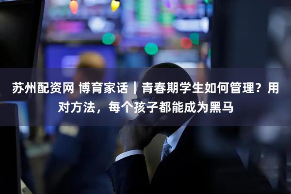 苏州配资网 博育家话|青春期学生如何管理?用对方法,每个孩子都能成为黑马